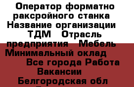 Оператор форматно-раксройного станка › Название организации ­ ТДМ › Отрасль предприятия ­ Мебель › Минимальный оклад ­ 40 000 - Все города Работа » Вакансии   . Белгородская обл.,Белгород г.